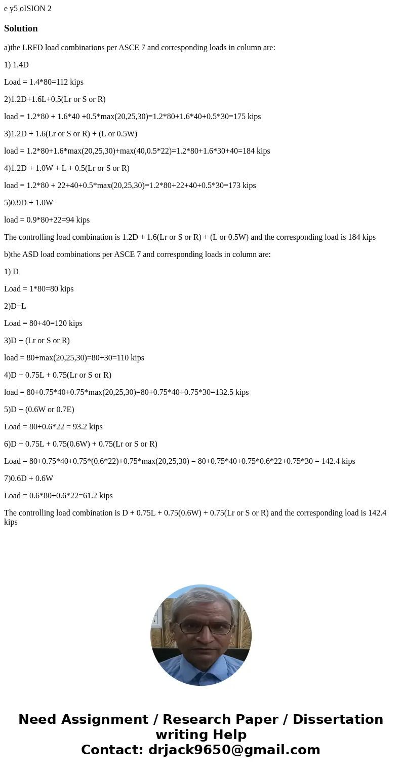 e y5 oISION 2 Solutiona)the LRFD load combinations per ASCE 7 and corresponding loads in column are: 1) 1.4D Load = 1.4*80=112 kips 2)1.2D+1.6L+0.5(Lr or S or   e y5 oISION 2 Solutiona)the LRFD load combinations per ASCE 7 and corresponding loads in column are: 1) 1.4D Load = 1.4*80=112 kips 2)1.2D+1.6L+0.5(Lr or S or