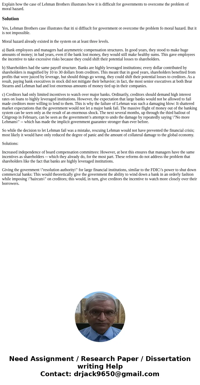 Explain how the case of Lehman Brothers illustrates how it is difficult for governments to overcome the problem of moral hazard.SolutionYes, Lehman Brothers cas Explain how the case of Lehman Brothers illustrates how it is difficult for governments to overcome the problem of moral hazard.SolutionYes, Lehman Brothers cas