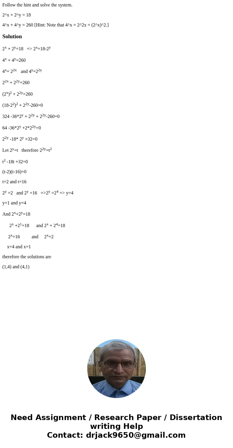 Follow the hint and solve the system. 2^x + 2^y = 18 4^x + 4^y = 260 [Hint: Note that 4^x = 2^2x = (2^x)^2.]Solution2x + 2y=18 => 2x=18-2y 4x + 4y=260 4x= 22