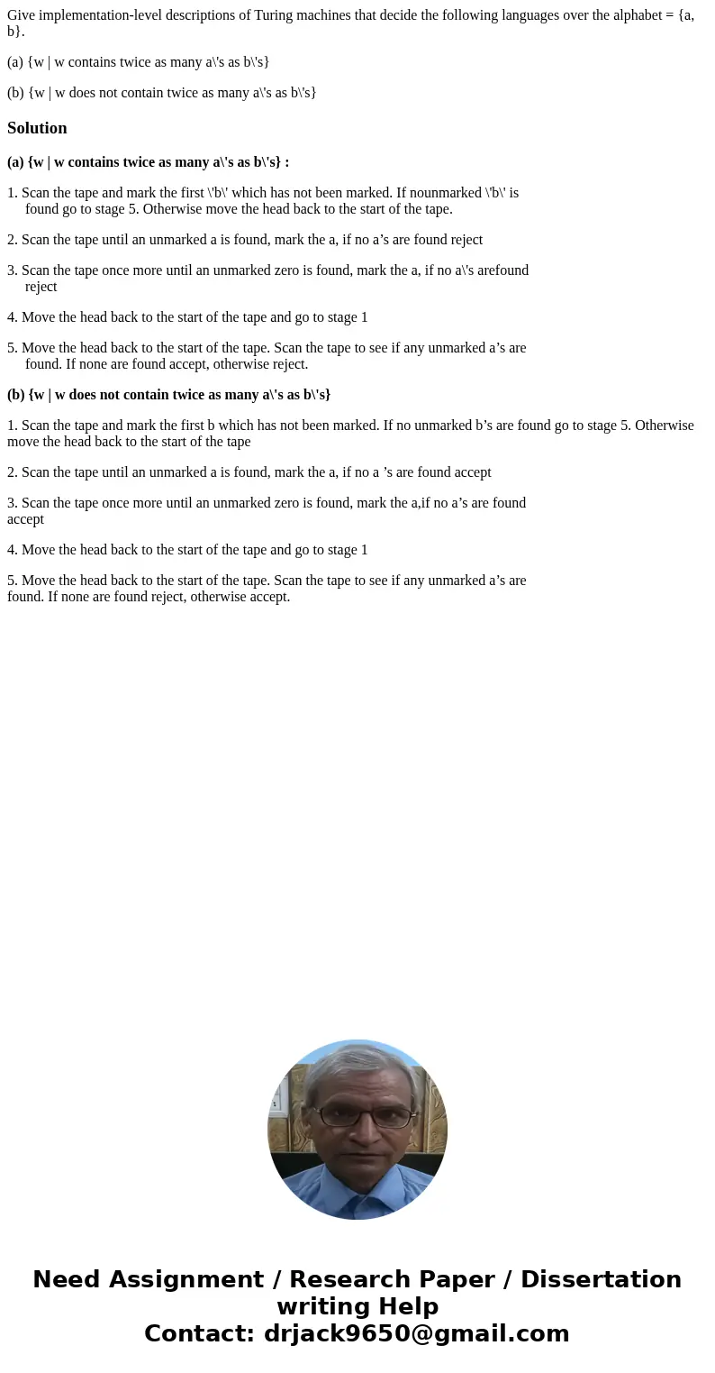Give implementation-level descriptions of Turing machines that decide the following languages over the alphabet = {a, b}. (a) {w | w contains twice as many a\'s Give implementation-level descriptions of Turing machines that decide the following languages over the alphabet = {a, b}. (a) {w | w contains twice as many a\'s