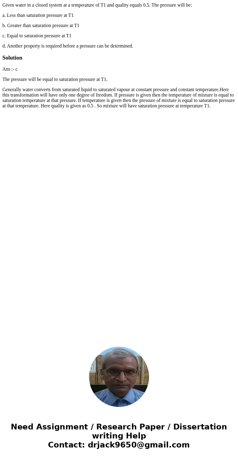 Given water in a closed system at a temperature of T1 and quality equals 0.5. The pressure will be: a. Less than saturation pressure at T1 b. Greater than satur Given water in a closed system at a temperature of T1 and quality equals 0.5. The pressure will be: a. Less than saturation pressure at T1 b. Greater than satur