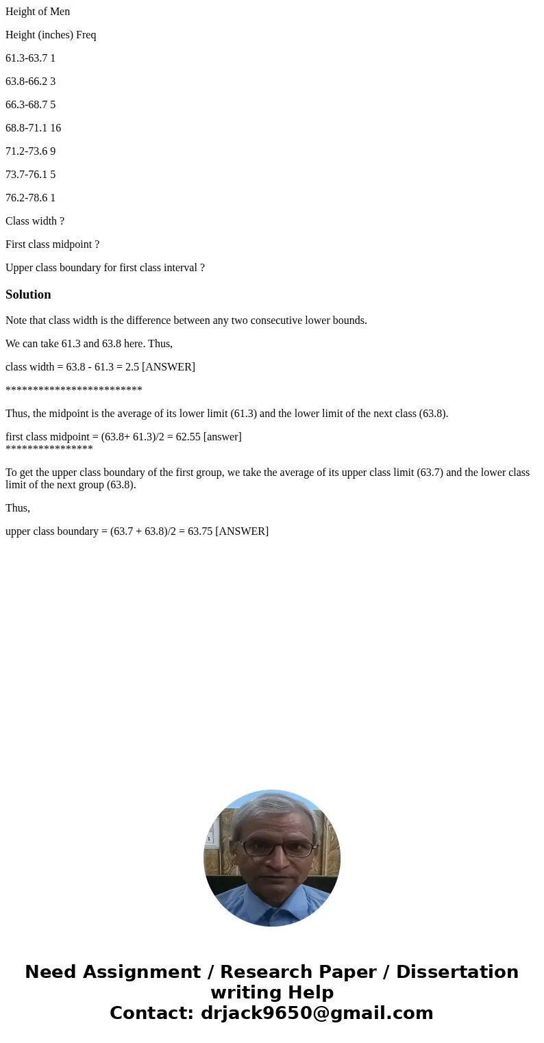 Height of Men Height (inches) Freq 61.3-63.7 1 63.8-66.2 3 66.3-68.7 5 68.8-71.1 16 71.2-73.6 9 73.7-76.1 5 76.2-78.6 1 Class width ? First class midpoint ? Upp Height of Men Height (inches) Freq 61.3-63.7 1 63.8-66.2 3 66.3-68.7 5 68.8-71.1 16 71.2-73.6 9 73.7-76.1 5 76.2-78.6 1 Class width ? First class midpoint ? Upp