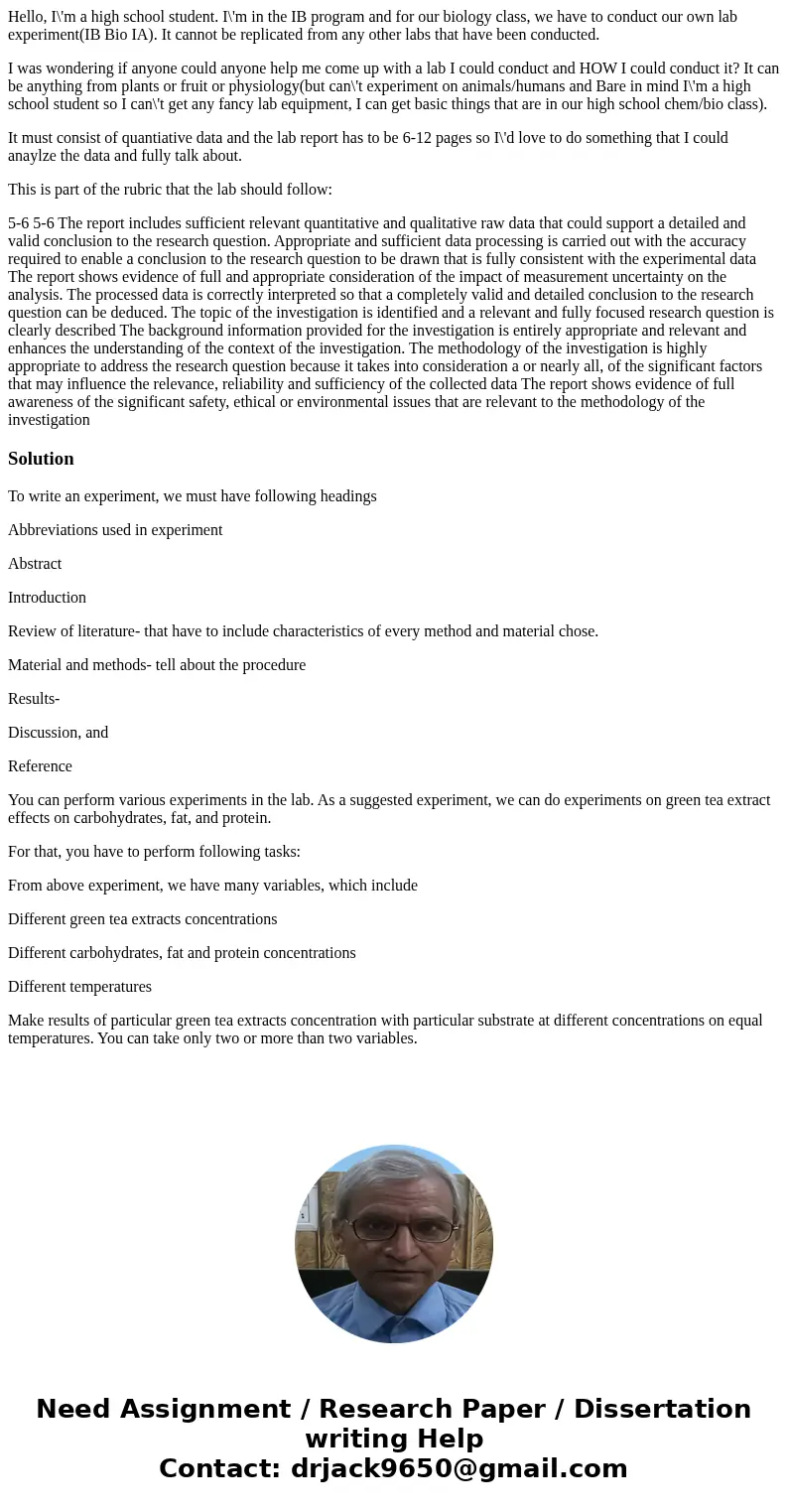 Hello, I\'m a high school student. I\'m in the IB program and for our biology class, we have to conduct our own lab experiment(IB Bio IA). It cannot be replicat Hello, I\'m a high school student. I\'m in the IB program and for our biology class, we have to conduct our own lab experiment(IB Bio IA). It cannot be replicat
