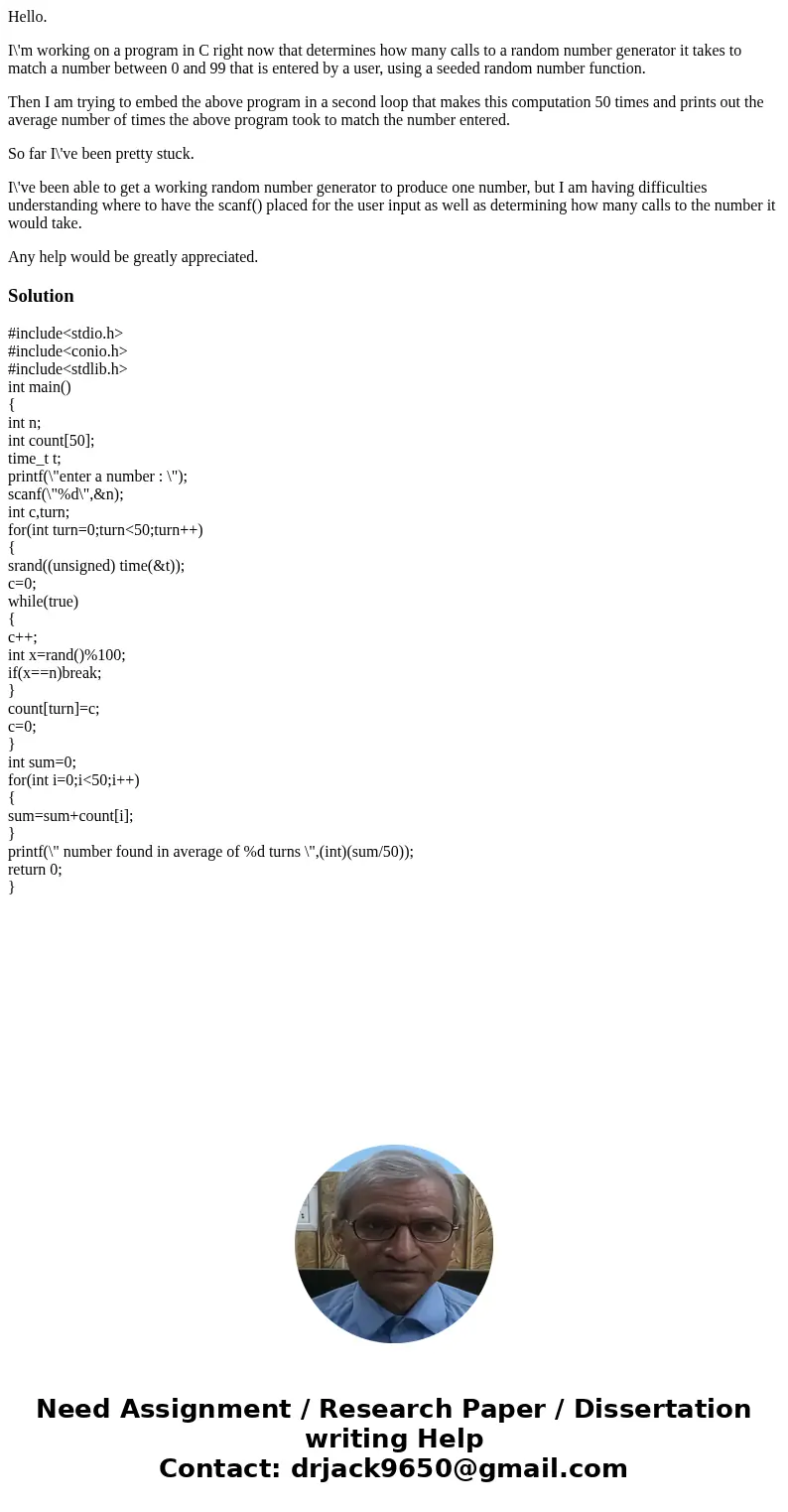 Hello. I\'m working on a program in C right now that determines how many calls to a random number generator it takes to match a number between 0 and 99 that is  Hello. I\'m working on a program in C right now that determines how many calls to a random number generator it takes to match a number between 0 and 99 that is