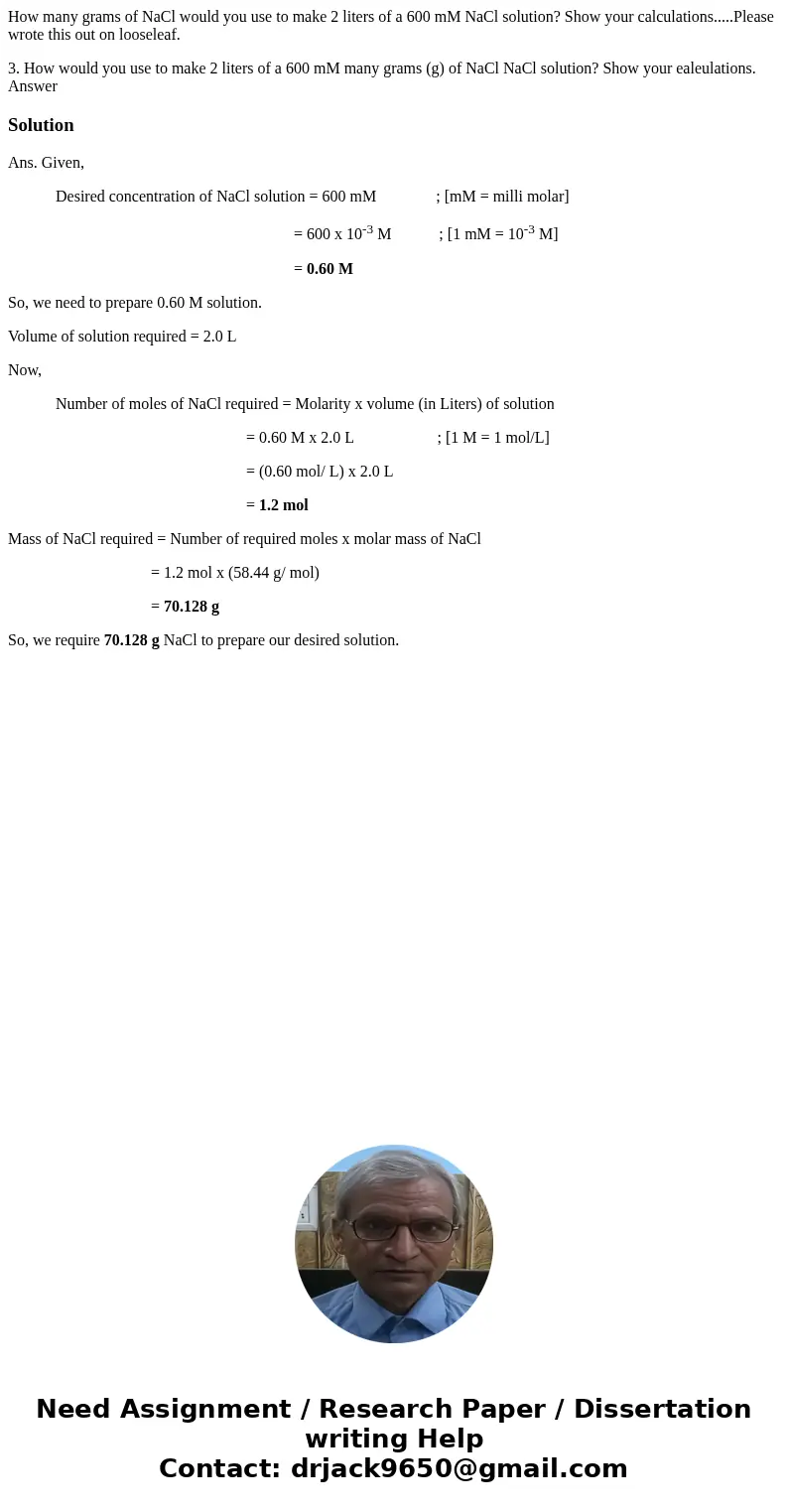 How many grams of NaCl would you use to make 2 liters of a 600 mM NaCl solution? Show your calculations.....Please wrote this out on looseleaf. 3. How would you How many grams of NaCl would you use to make 2 liters of a 600 mM NaCl solution? Show your calculations.....Please wrote this out on looseleaf. 3. How would you