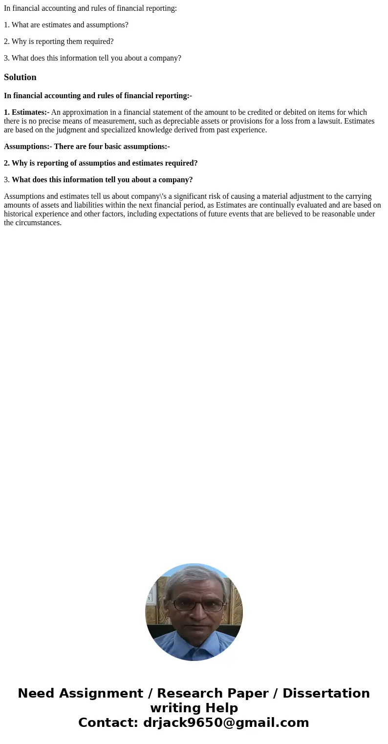 In financial accounting and rules of financial reporting: 1. What are estimates and assumptions? 2. Why is reporting them required? 3. What does this informatio In financial accounting and rules of financial reporting: 1. What are estimates and assumptions? 2. Why is reporting them required? 3. What does this informatio