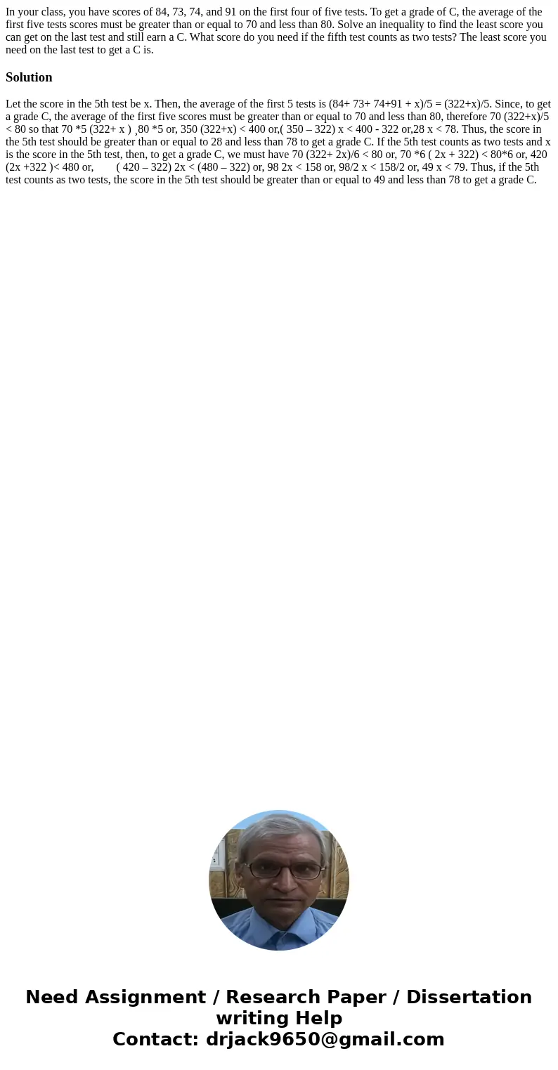 In your class, you have scores of 84, 73, 74, and 91 on the first four of five tests. To get a grade of C, the average of the first five tests scores must be g  In your class, you have scores of 84, 73, 74, and 91 on the first four of five tests. To get a grade of C, the average of the first five tests scores must be g