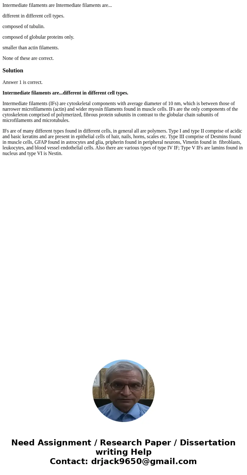 Intermediate filaments are Intermediate filaments are... different in different cell types. composed of tubulin. composed of globular proteins only. smaller tha Intermediate filaments are Intermediate filaments are... different in different cell types. composed of tubulin. composed of globular proteins only. smaller tha