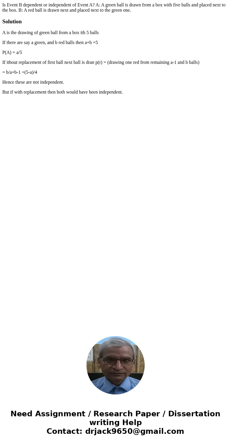 Is Event B dependent or independent of Event A? A: A green ball is drawn from a box with five balls and placed next to the box. B: A red ball is drawn next and  Is Event B dependent or independent of Event A? A: A green ball is drawn from a box with five balls and placed next to the box. B: A red ball is drawn next and