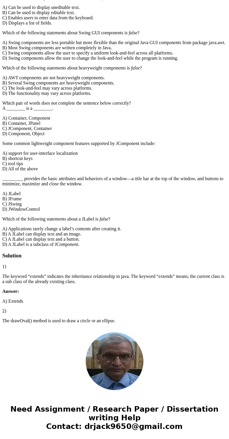 Keyword ________ indicates the inheritance relationship. A) extends B) inherits C) super D) parent Method drawOval’s arguments specify ________. A) the upper-le Keyword ________ indicates the inheritance relationship. A) extends B) inherits C) super D) parent Method drawOval’s arguments specify ________. A) the upper-le