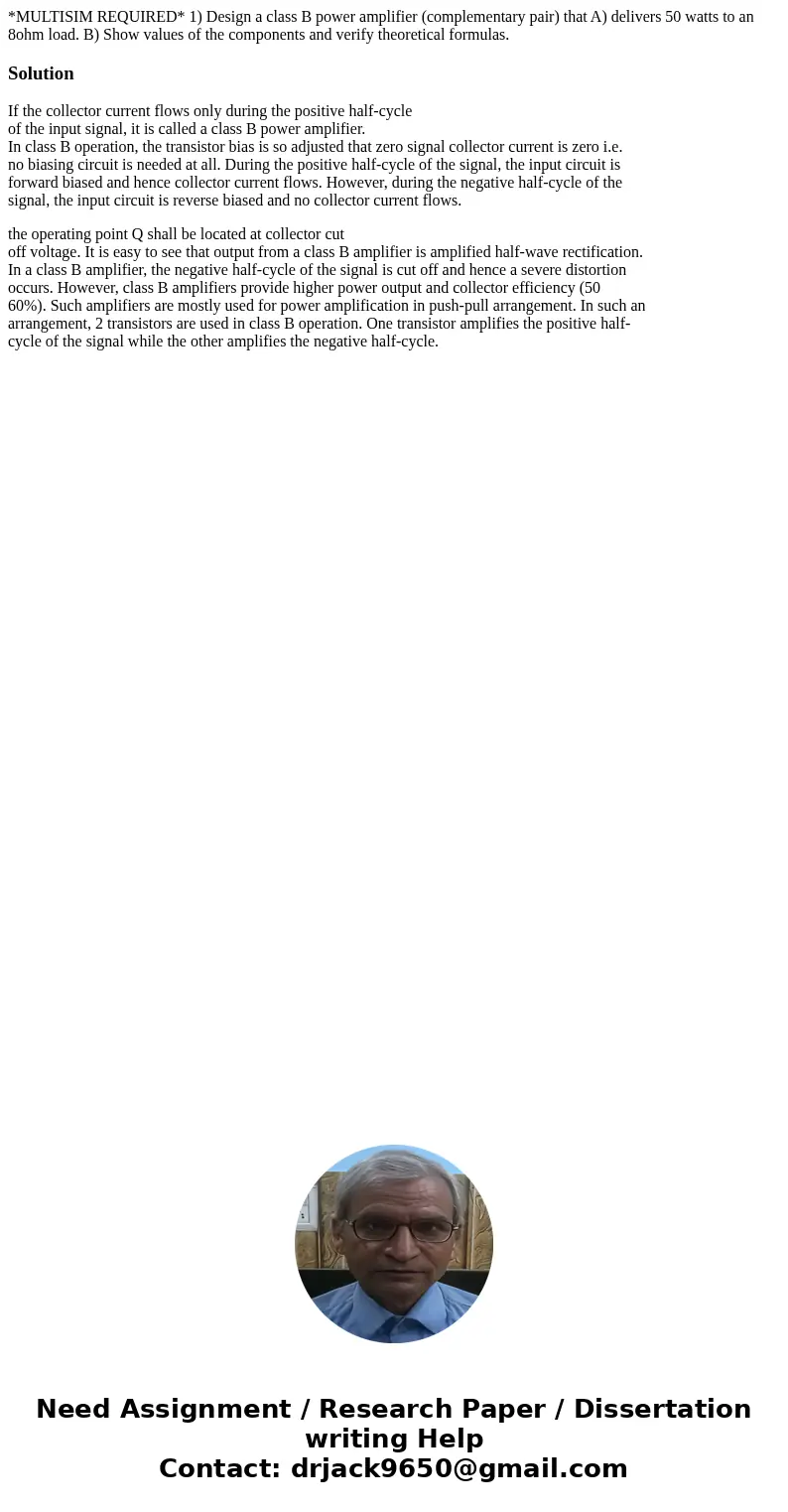 *MULTISIM REQUIRED* 1) Design a class B power amplifier (complementary pair) that A) delivers 50 watts to an 8ohm load. B) Show values of the components and ver *MULTISIM REQUIRED* 1) Design a class B power amplifier (complementary pair) that A) delivers 50 watts to an 8ohm load. B) Show values of the components and ver