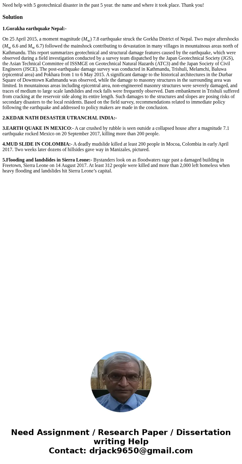 Need help with 5 geotechnical disaster in the past 5 year. the name and where it took place. Thank you!Solution1.Gorakha earthquake Nepal:- On 25 April 2015, a  Need help with 5 geotechnical disaster in the past 5 year. the name and where it took place. Thank you!Solution1.Gorakha earthquake Nepal:- On 25 April 2015, a