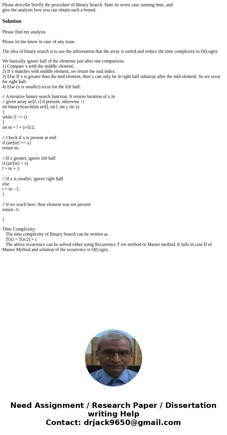 Please describe briefly the procedure of Binary Search. State its worst case running time, and give the analysis how you can obtain such a bound.SolutionPlease  Please describe briefly the procedure of Binary Search. State its worst case running time, and give the analysis how you can obtain such a bound.SolutionPlease