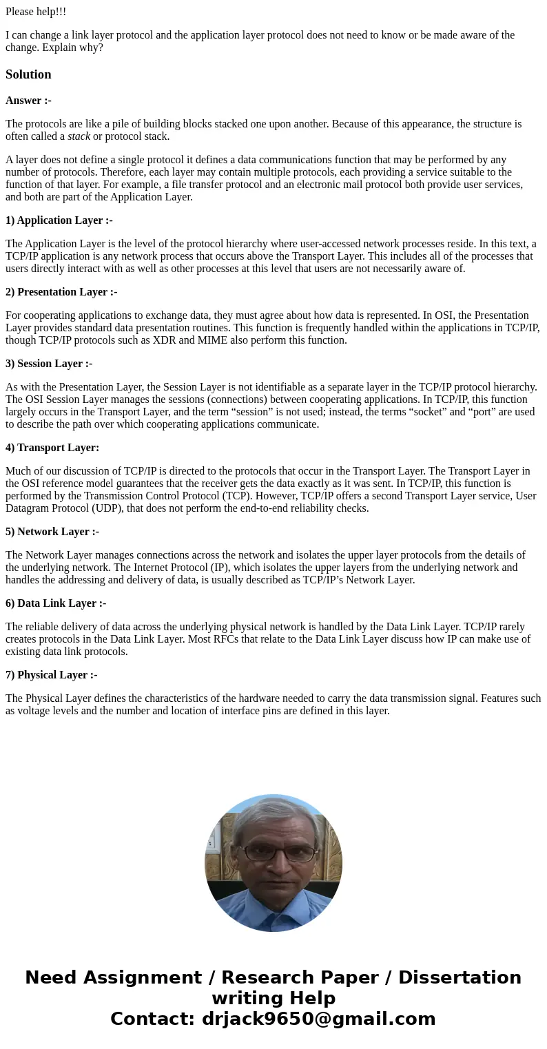 Please help!!! I can change a link layer protocol and the application layer protocol does not need to know or be made aware of the change. Explain why?SolutionA Please help!!! I can change a link layer protocol and the application layer protocol does not need to know or be made aware of the change. Explain why?SolutionA