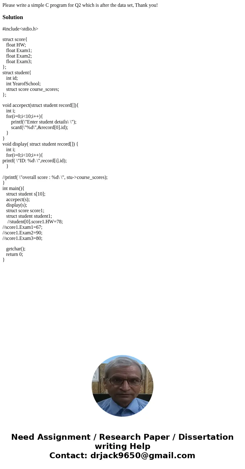 Please write a simple C program for Q2 which is after the data set, Thank you!Solution#include<stdio.h> struct score{ float HW; float Exam1; float Exam2;  Please write a simple C program for Q2 which is after the data set, Thank you!Solution#include<stdio.h> struct score{ float HW; float Exam1; float Exam2;