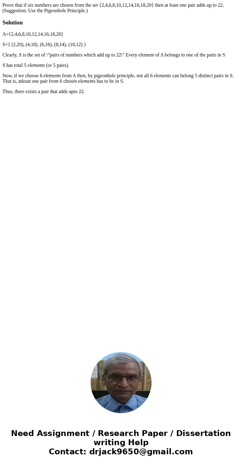 Prove that if six numbers are chosen from the set {2,4,6,8,10,12,14,16,18,20} then at least one pair adds up to 22. (Suggestion. Use the Pigeonhole Principle.)  Prove that if six numbers are chosen from the set {2,4,6,8,10,12,14,16,18,20} then at least one pair adds up to 22. (Suggestion. Use the Pigeonhole Principle.)