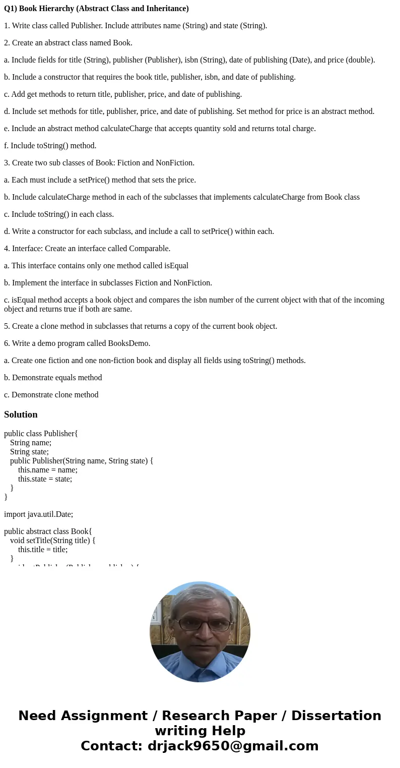 Q1) Book Hierarchy (Abstract Class and Inheritance) 1. Write class called Publisher. Include attributes name (String) and state (String). 2. Create an abstract  Q1) Book Hierarchy (Abstract Class and Inheritance) 1. Write class called Publisher. Include attributes name (String) and state (String). 2. Create an abstract