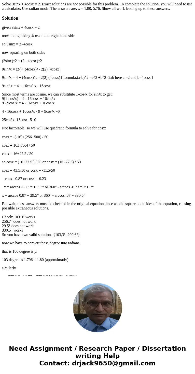 Solve 3sinx + 4cosx = 2. Exact solutions are not possible for this problem. To complete the solution, you will need to use a calculator. Use radian mode. The an