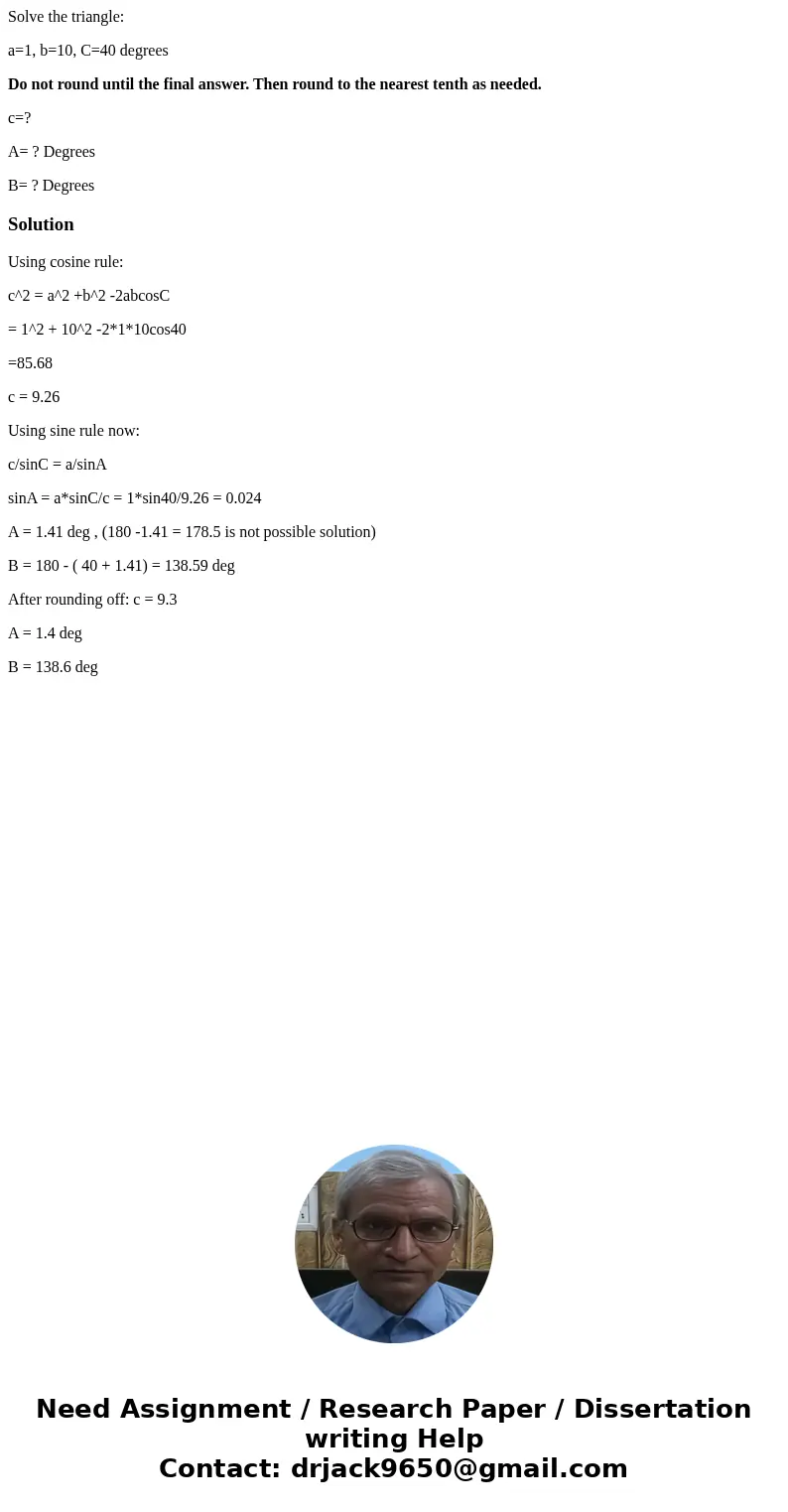 Solve the triangle: a=1, b=10, C=40 degrees Do not round until the final answer. Then round to the nearest tenth as needed. c=? A= ? Degrees B= ? DegreesSolutio Solve the triangle: a=1, b=10, C=40 degrees Do not round until the final answer. Then round to the nearest tenth as needed. c=? A= ? Degrees B= ? DegreesSolutio