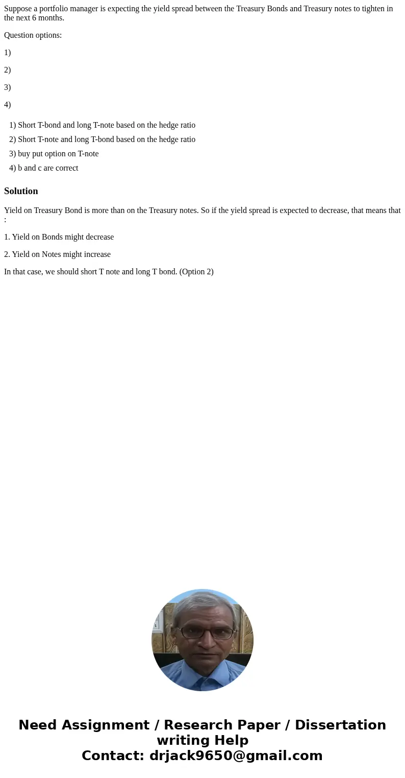 Suppose a portfolio manager is expecting the yield spread between the Treasury Bonds and Treasury notes to tighten in the next 6 months. Question options: 1) 2) Suppose a portfolio manager is expecting the yield spread between the Treasury Bonds and Treasury notes to tighten in the next 6 months. Question options: 1) 2)
