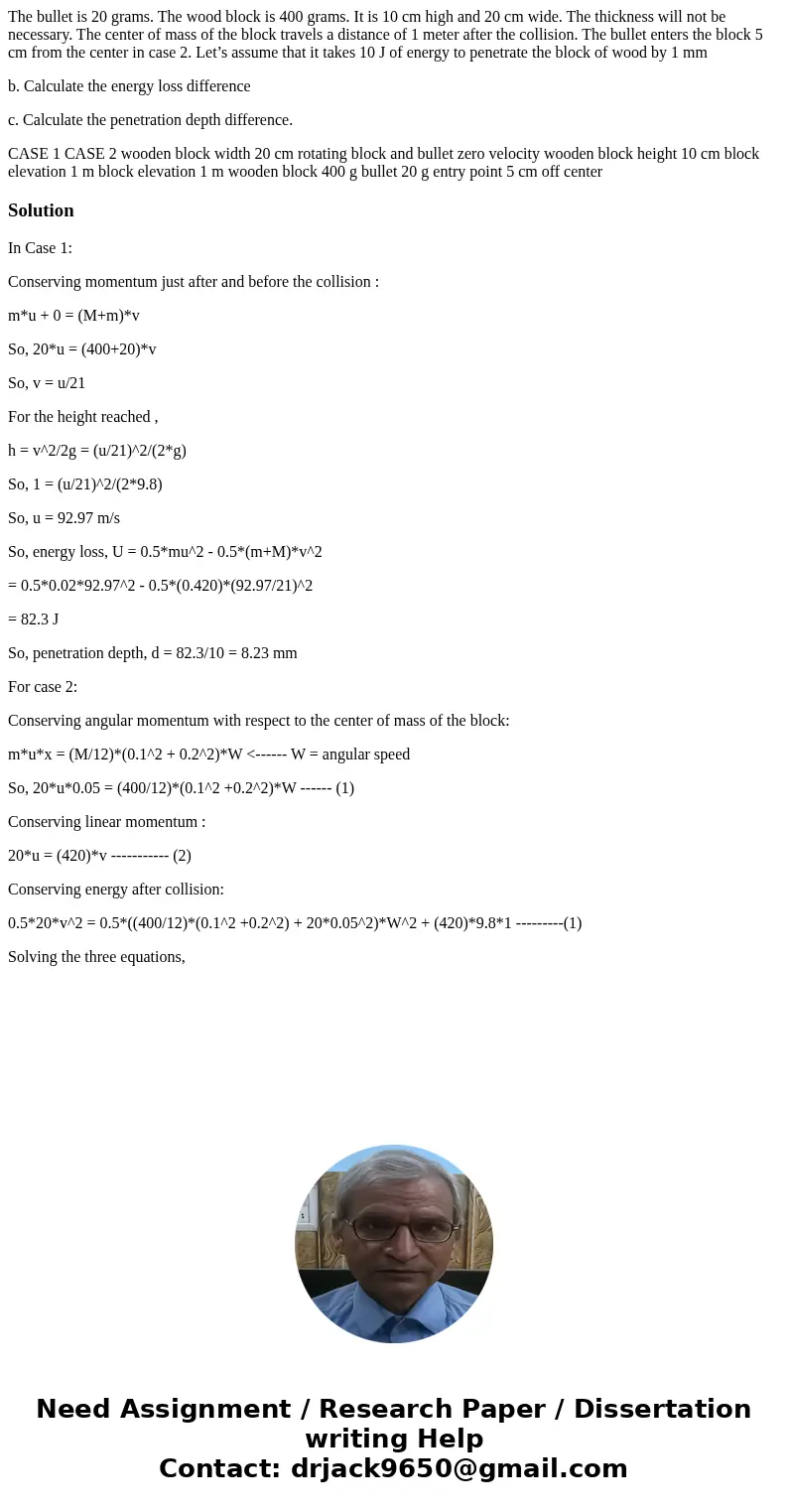 The bullet is 20 grams. The wood block is 400 grams. It is 10 cm high and 20 cm wide. The thickness will not be necessary. The center of mass of the block trave The bullet is 20 grams. The wood block is 400 grams. It is 10 cm high and 20 cm wide. The thickness will not be necessary. The center of mass of the block trave