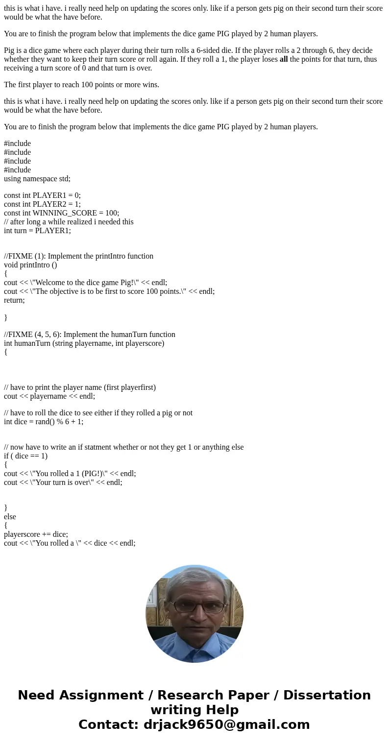 this is what i have. i really need help on updating the scores only. like if a person gets pig on their second turn their score would be what the have before. Y this is what i have. i really need help on updating the scores only. like if a person gets pig on their second turn their score would be what the have before. Y