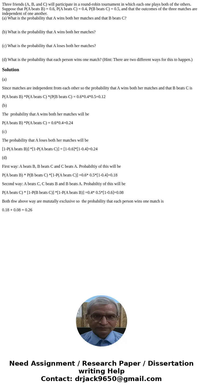 Three friends (A, B, and C) will participate in a round-robin tournament in which each one plays both of the others. Suppose that P(A beats B) = 0.6, P(A beats  Three friends (A, B, and C) will participate in a round-robin tournament in which each one plays both of the others. Suppose that P(A beats B) = 0.6, P(A beats