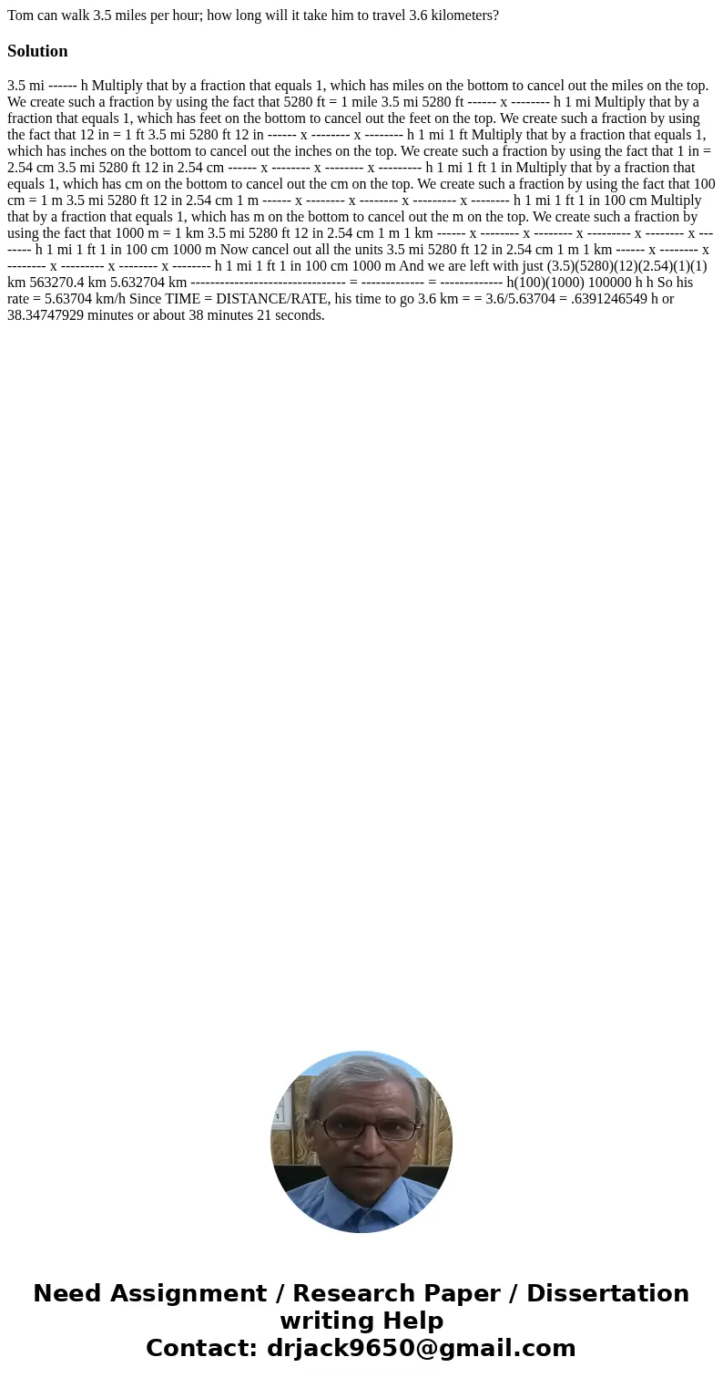 Tom can walk 3.5 miles per hour; how long will it take him to travel 3.6 kilometers?Solution 3.5 mi ------ h Multiply that by a fraction that equals 1, which ha Tom can walk 3.5 miles per hour; how long will it take him to travel 3.6 kilometers?Solution 3.5 mi ------ h Multiply that by a fraction that equals 1, which ha