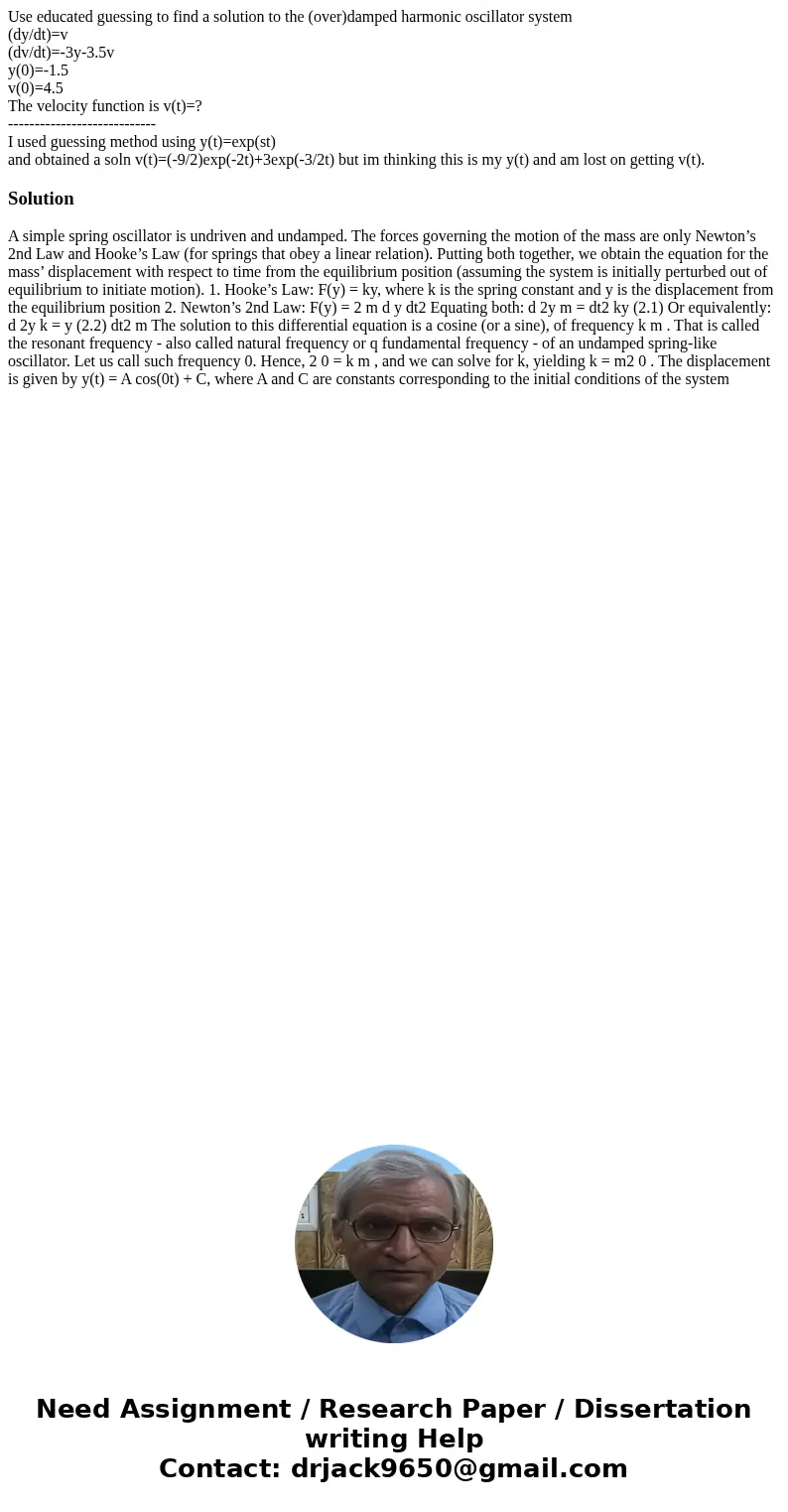 Use educated guessing to find a solution to the (over)damped harmonic oscillator system (dy/dt)=v (dv/dt)=-3y-3.5v y(0)=-1.5 v(0)=4.5 The velocity function is v Use educated guessing to find a solution to the (over)damped harmonic oscillator system (dy/dt)=v (dv/dt)=-3y-3.5v y(0)=-1.5 v(0)=4.5 The velocity function is v