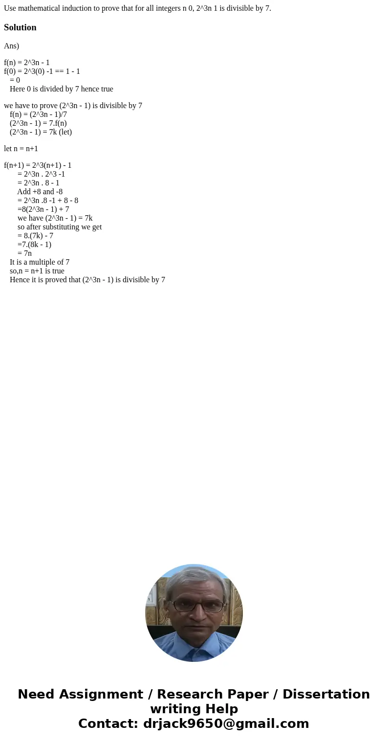 Use mathematical induction to prove that for all integers n 0, 2^3n 1 is divisible by 7.SolutionAns) f(n) = 2^3n - 1 f(0) = 2^3(0) -1 == 1 - 1 = 0 Here 0 is div Use mathematical induction to prove that for all integers n 0, 2^3n 1 is divisible by 7.SolutionAns) f(n) = 2^3n - 1 f(0) = 2^3(0) -1 == 1 - 1 = 0 Here 0 is div