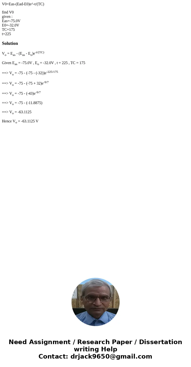 V0=Eas-(Ead-E0)e^-t/(TC) find V0 given : Eas=-75.0V E0=-32.0V TC=175 t=225SolutionVo = Eas - (Eas - Eo)e-t/(TC) Given Eas = -75.0V , Eo = -32.0V , t = 225 , TC  V0=Eas-(Ead-E0)e^-t/(TC) find V0 given : Eas=-75.0V E0=-32.0V TC=175 t=225SolutionVo = Eas - (Eas - Eo)e-t/(TC) Given Eas = -75.0V , Eo = -32.0V , t = 225 , TC