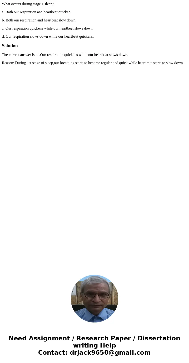 What occurs during stage 1 sleep? a. Both our respiration and heartbeat quicken. b. Both our respiration and heartbeat slow down. c. Our respiration quickens wh What occurs during stage 1 sleep? a. Both our respiration and heartbeat quicken. b. Both our respiration and heartbeat slow down. c. Our respiration quickens wh