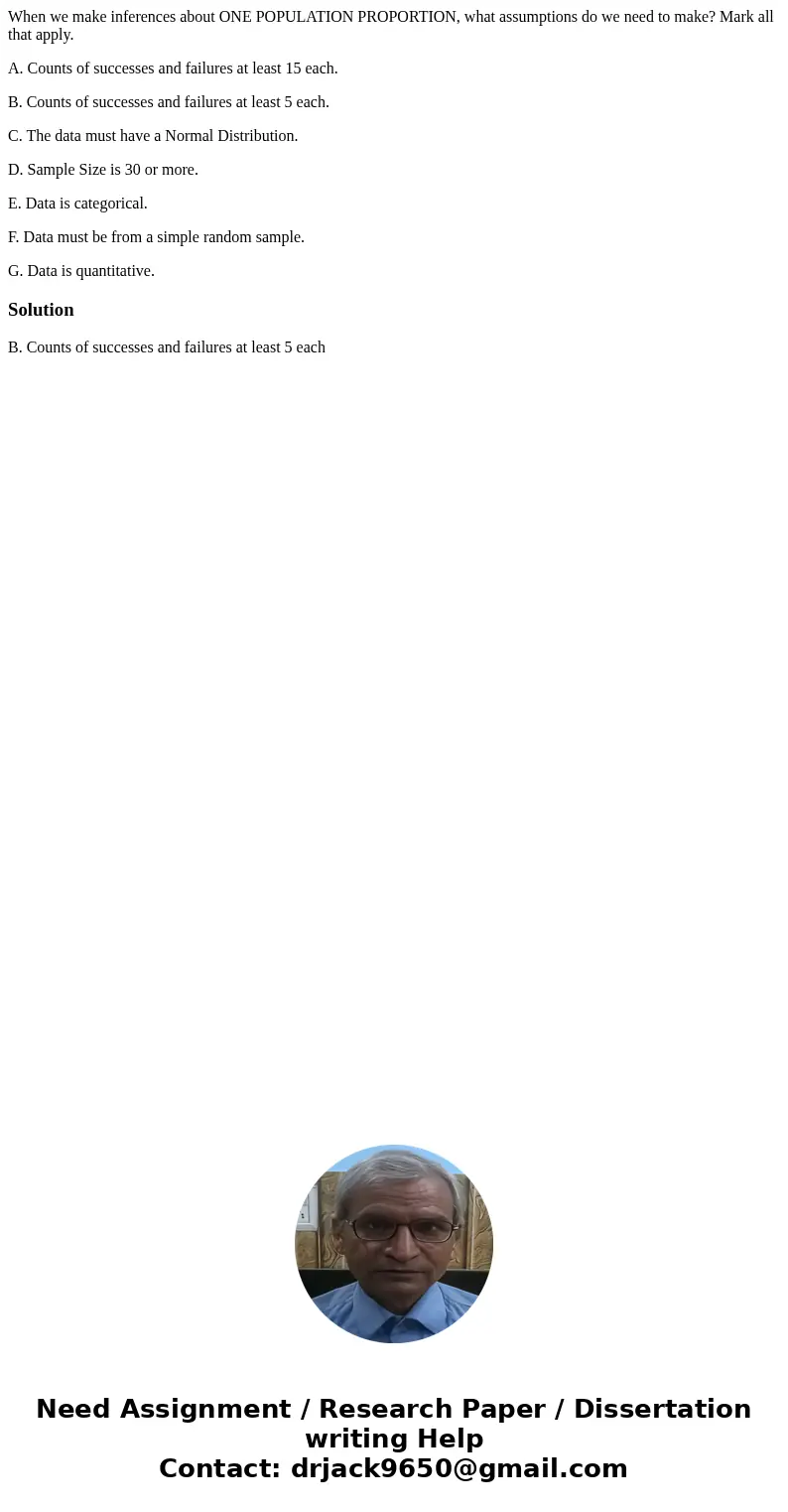 When we make inferences about ONE POPULATION PROPORTION, what assumptions do we need to make? Mark all that apply. A. Counts of successes and failures at least  When we make inferences about ONE POPULATION PROPORTION, what assumptions do we need to make? Mark all that apply. A. Counts of successes and failures at least