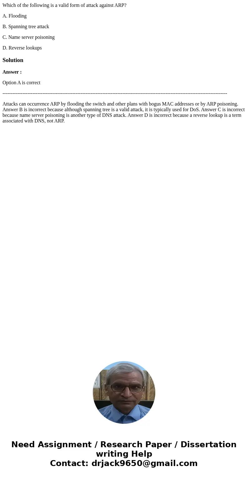 Which of the following is a valid form of attack against ARP? A. Flooding B. Spanning tree attack C. Name server poisoning D. Reverse lookupsSolutionAnswer : Op Which of the following is a valid form of attack against ARP? A. Flooding B. Spanning tree attack C. Name server poisoning D. Reverse lookupsSolutionAnswer : Op