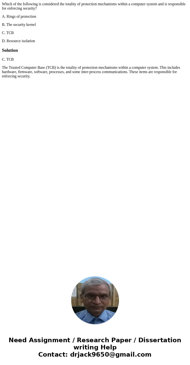Which of the following is considered the totality of protection mechanisms within a computer system and is responsible for enforcing security? A. Rings of prote Which of the following is considered the totality of protection mechanisms within a computer system and is responsible for enforcing security? A. Rings of prote