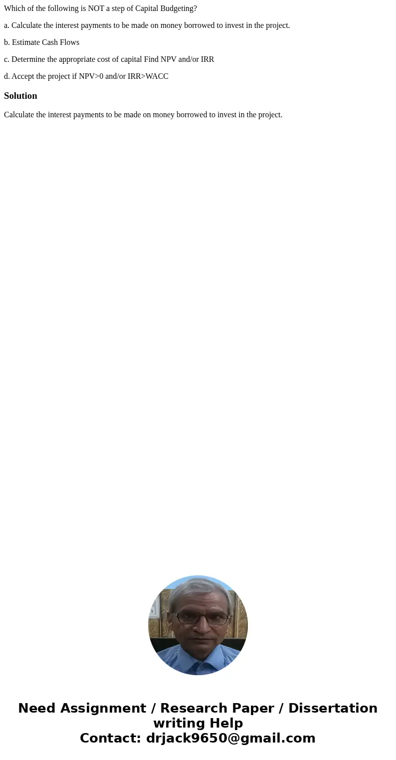Which of the following is NOT a step of Capital Budgeting? a. Calculate the interest payments to be made on money borrowed to invest in the project. b. Estimate Which of the following is NOT a step of Capital Budgeting? a. Calculate the interest payments to be made on money borrowed to invest in the project. b. Estimate