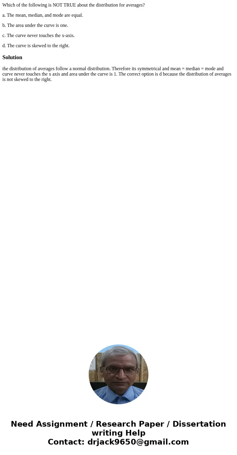 Which of the following is NOT TRUE about the distribution for averages? a. The mean, median, and mode are equal. b. The area under the curve is one. c. The curv Which of the following is NOT TRUE about the distribution for averages? a. The mean, median, and mode are equal. b. The area under the curve is one. c. The curv