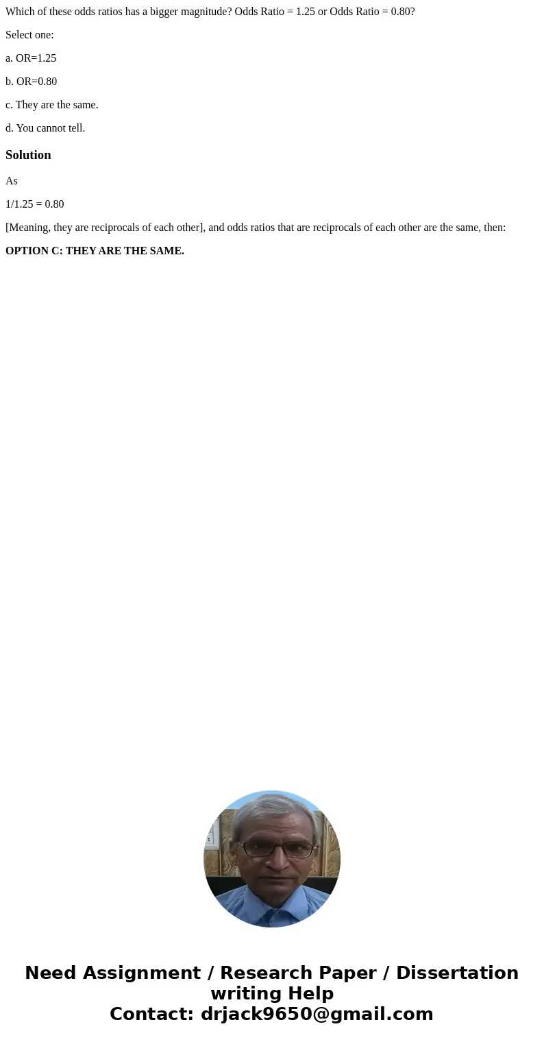 Which of these odds ratios has a bigger magnitude? Odds Ratio = 1.25 or Odds Ratio = 0.80? Select one: a. OR=1.25 b. OR=0.80 c. They are the same. d. You cannot Which of these odds ratios has a bigger magnitude? Odds Ratio = 1.25 or Odds Ratio = 0.80? Select one: a. OR=1.25 b. OR=0.80 c. They are the same. d. You cannot