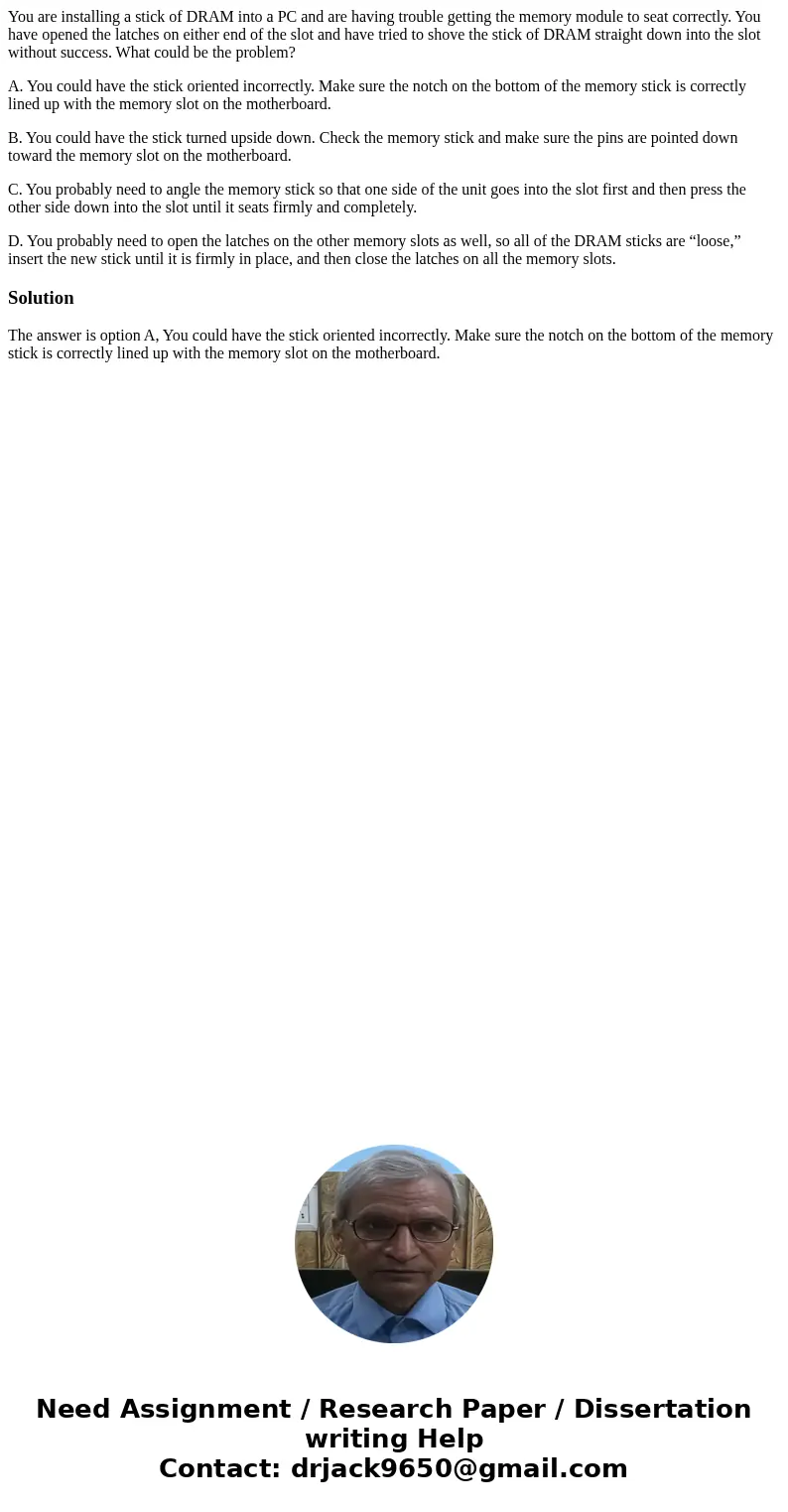 You are installing a stick of DRAM into a PC and are having trouble getting the memory module to seat correctly. You have opened the latches on either end of th You are installing a stick of DRAM into a PC and are having trouble getting the memory module to seat correctly. You have opened the latches on either end of th