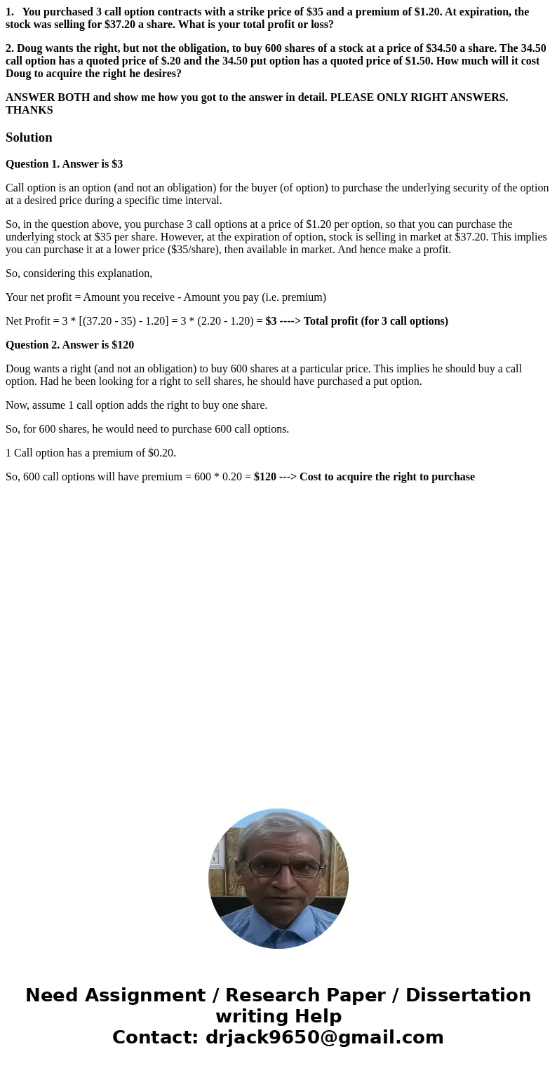 1. You purchased 3 call option contracts with a strike price of $35 and a premium of $1.20. At expiration, the stock was selling for $37.20 a share. What is you 1. You purchased 3 call option contracts with a strike price of $35 and a premium of $1.20. At expiration, the stock was selling for $37.20 a share. What is you