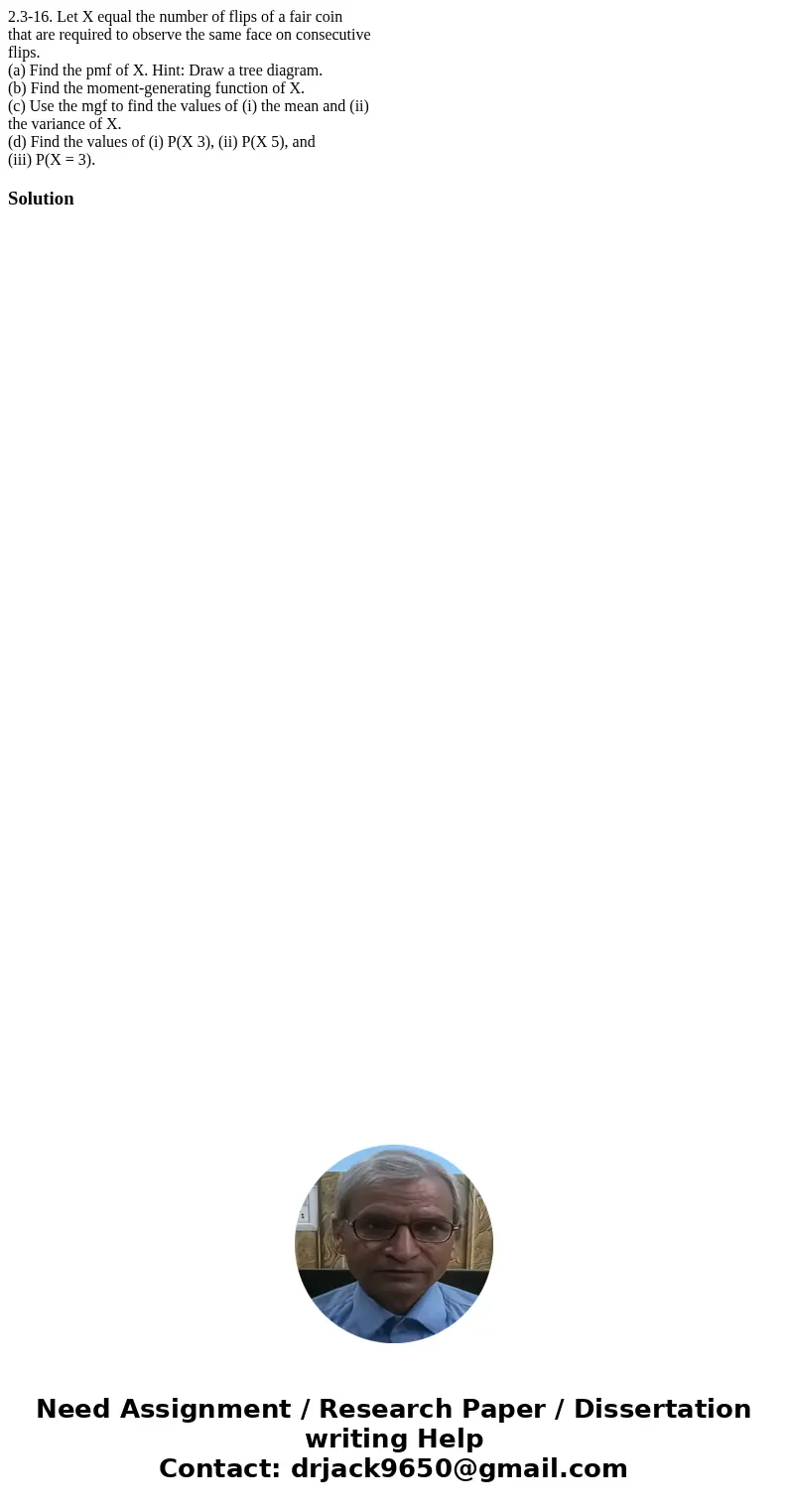 2.3-16. Let X equal the number of flips of a fair coin that are required to observe the same face on consecutive flips. (a) Find the pmf of X. Hint: Draw a tree 2.3-16. Let X equal the number of flips of a fair coin that are required to observe the same face on consecutive flips. (a) Find the pmf of X. Hint: Draw a tree