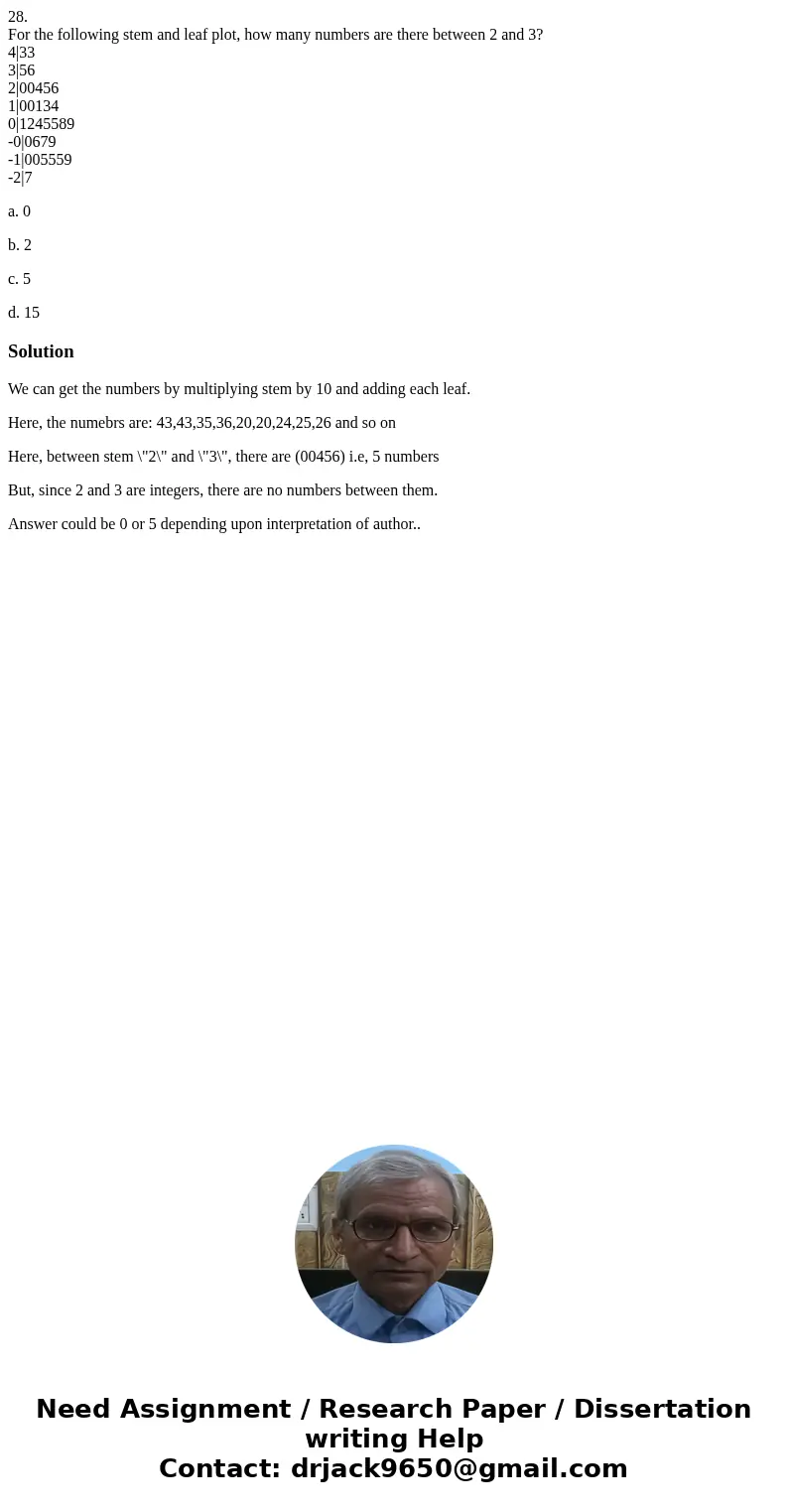 28. For the following stem and leaf plot, how many numbers are there between 2 and 3? 4|33 3|56 2|00456 1|00134 0|1245589 -0|0679 -1|005559 -2|7 a. 0 b. 2 c. 5  28. For the following stem and leaf plot, how many numbers are there between 2 and 3? 4|33 3|56 2|00456 1|00134 0|1245589 -0|0679 -1|005559 -2|7 a. 0 b. 2 c. 5