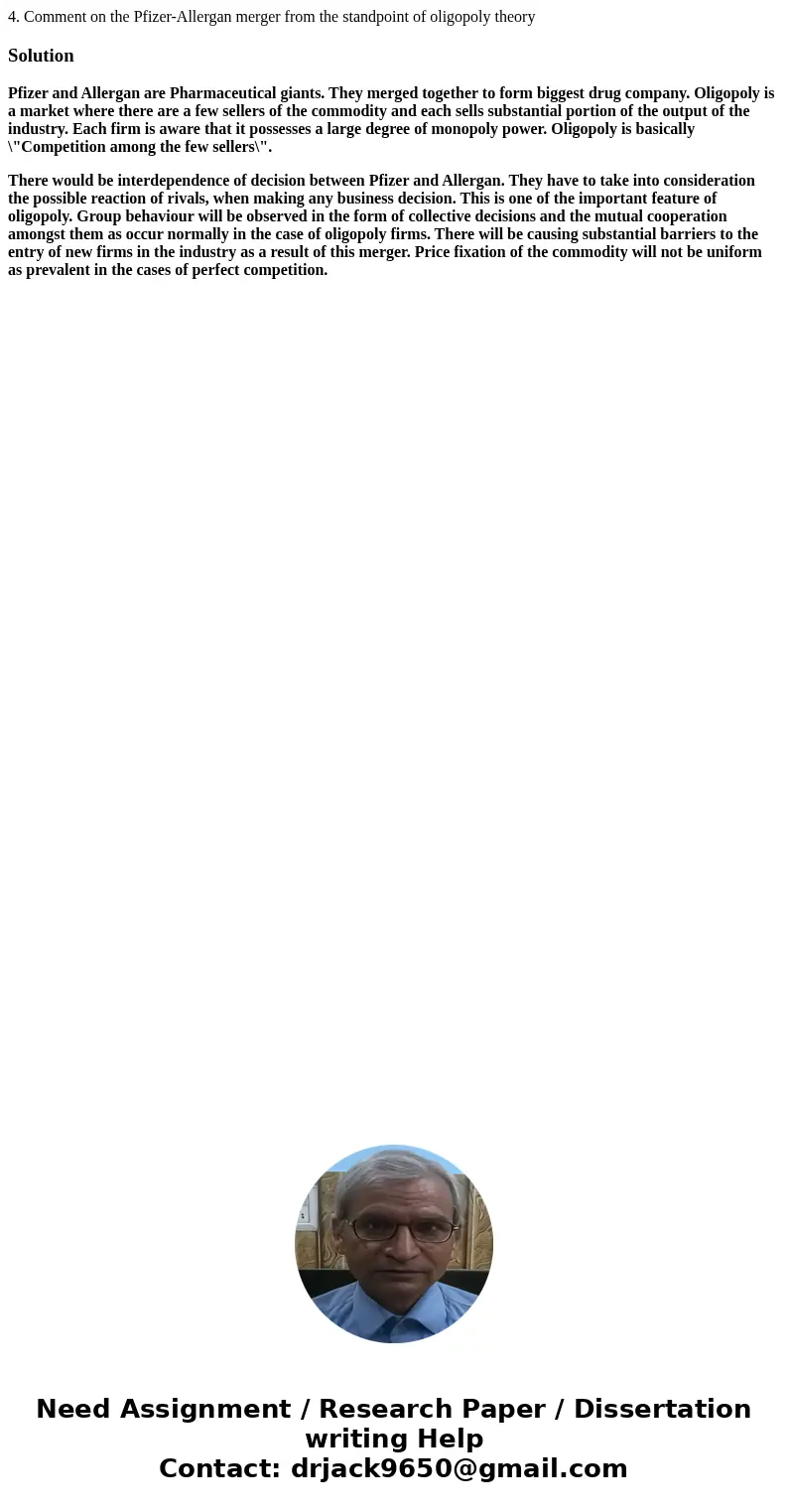4. Comment on the Pfizer-Allergan merger from the standpoint of oligopoly theorySolutionPfizer and Allergan are Pharmaceutical giants. They merged together to f 4. Comment on the Pfizer-Allergan merger from the standpoint of oligopoly theorySolutionPfizer and Allergan are Pharmaceutical giants. They merged together to f