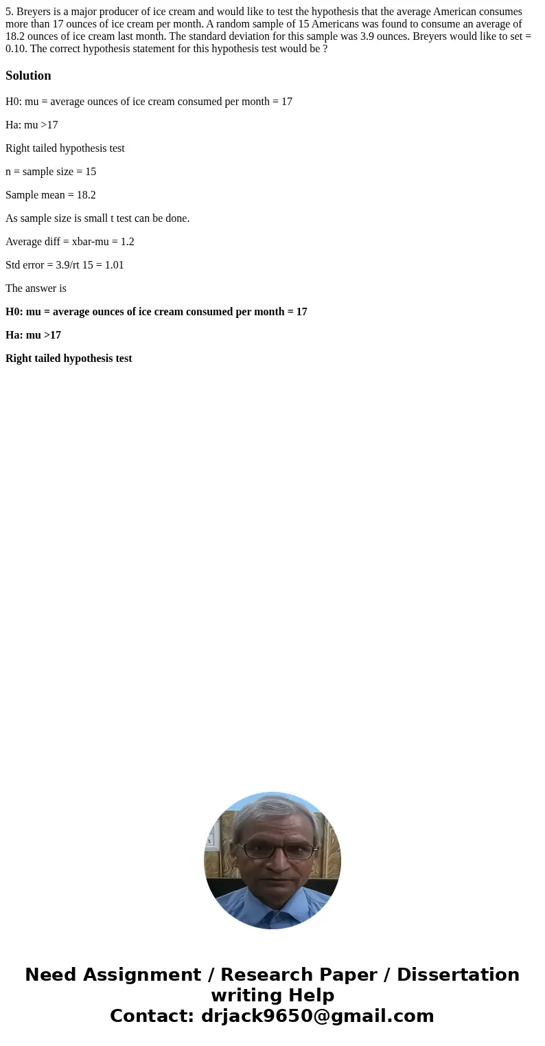 5. Breyers is a major producer of ice cream and would like to test the hypothesis that the average American consumes more than 17 ounces of ice cream per month. 5. Breyers is a major producer of ice cream and would like to test the hypothesis that the average American consumes more than 17 ounces of ice cream per month.