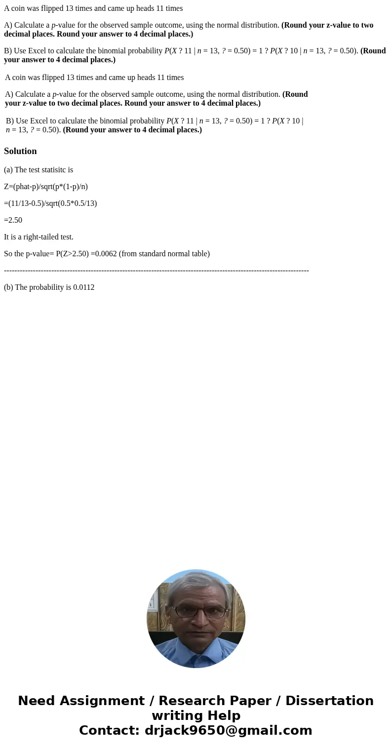 A coin was flipped 13 times and came up heads 11 times A) Calculate a p-value for the observed sample outcome, using the normal distribution. (Round your z-valu A coin was flipped 13 times and came up heads 11 times A) Calculate a p-value for the observed sample outcome, using the normal distribution. (Round your z-valu