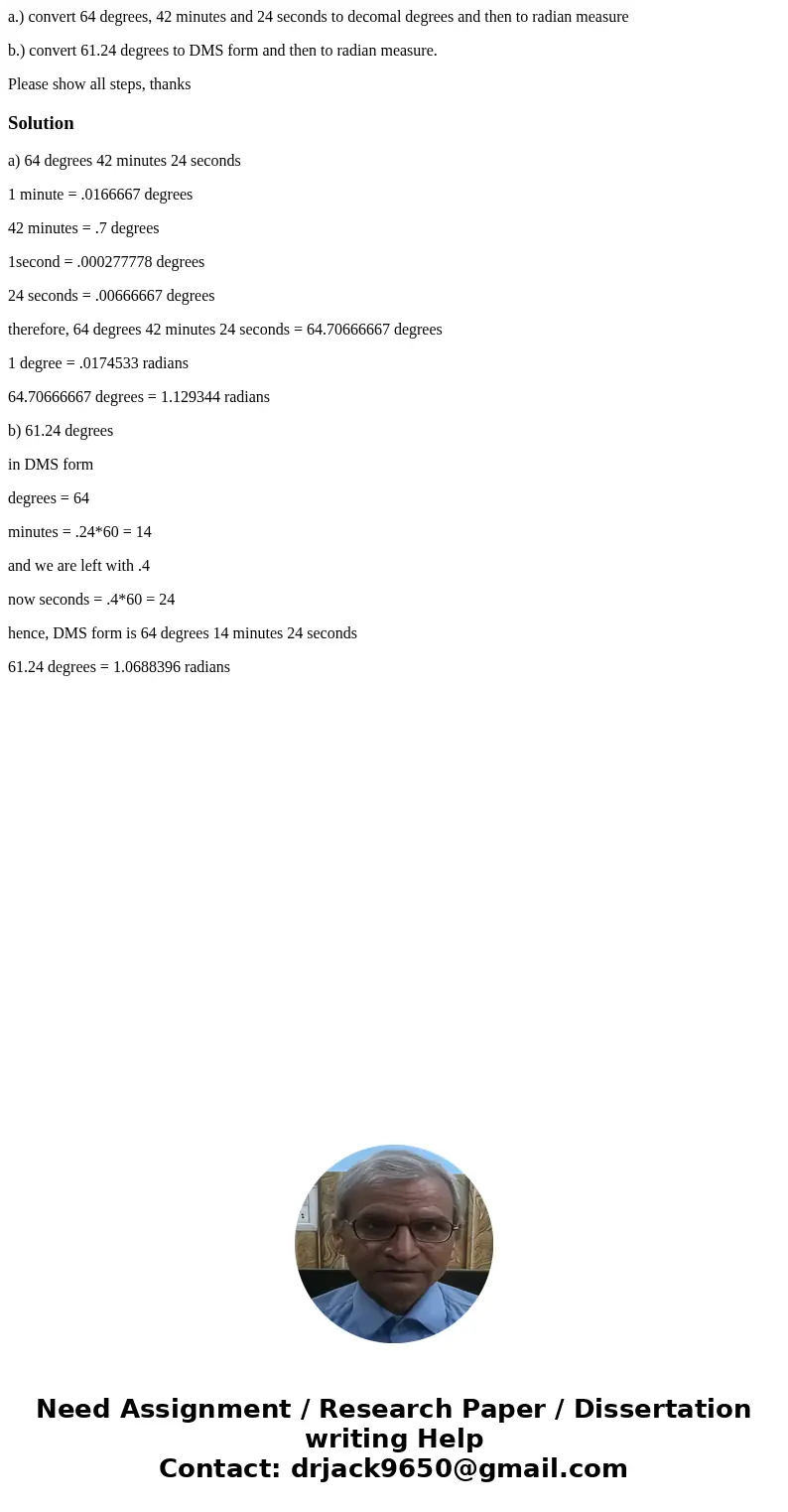 a.) convert 64 degrees, 42 minutes and 24 seconds to decomal degrees and then to radian measure b.) convert 61.24 degrees to DMS form and then to radian measure a.) convert 64 degrees, 42 minutes and 24 seconds to decomal degrees and then to radian measure b.) convert 61.24 degrees to DMS form and then to radian measure