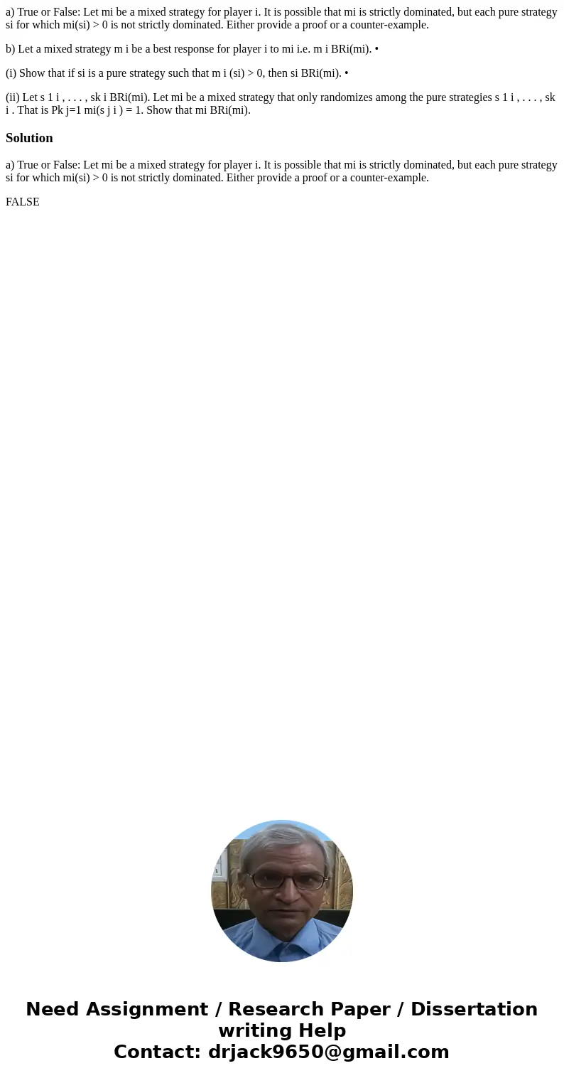 a) True or False: Let mi be a mixed strategy for player i. It is possible that mi is strictly dominated, but each pure strategy si for which mi(si) > 0 is no a) True or False: Let mi be a mixed strategy for player i. It is possible that mi is strictly dominated, but each pure strategy si for which mi(si) > 0 is no