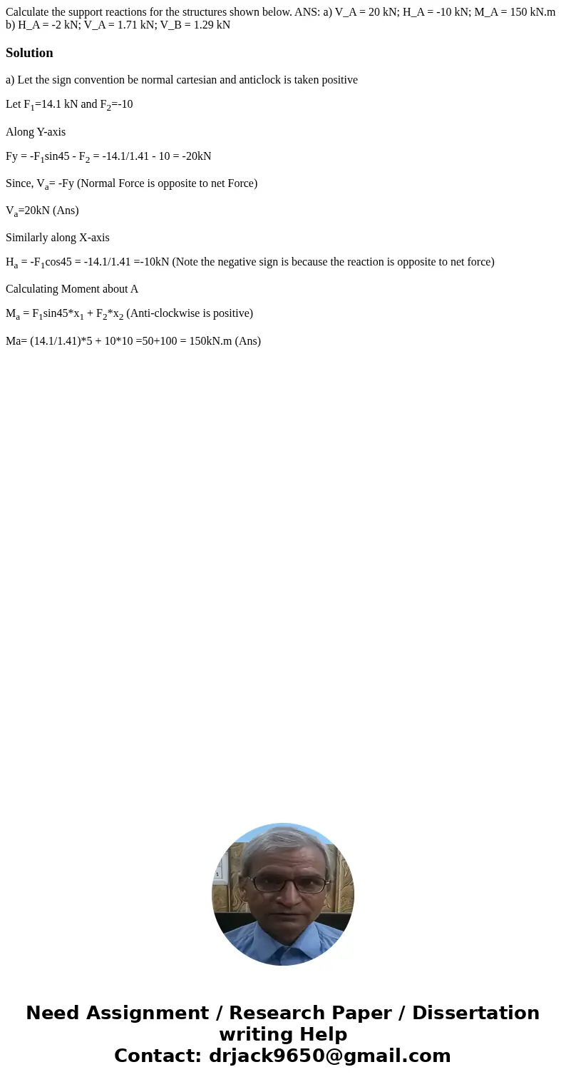 Calculate the support reactions for the structures shown below. ANS: a) V_A = 20 kN; H_A = -10 kN; M_A = 150 kN.m b) H_A = -2 kN; V_A = 1.71 kN; V_B = 1.29 kN   Calculate the support reactions for the structures shown below. ANS: a) V_A = 20 kN; H_A = -10 kN; M_A = 150 kN.m b) H_A = -2 kN; V_A = 1.71 kN; V_B = 1.29 kN