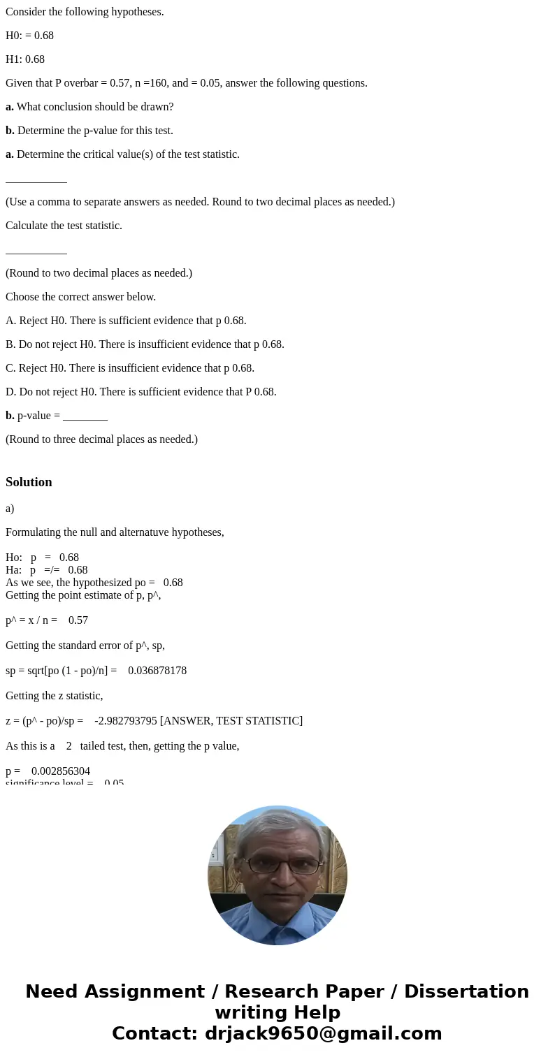 Consider the following hypotheses. H0: = 0.68 H1: 0.68 Given that P overbar = 0.57, n =160, and = 0.05, answer the following questions. a. What conclusion shoul Consider the following hypotheses. H0: = 0.68 H1: 0.68 Given that P overbar = 0.57, n =160, and = 0.05, answer the following questions. a. What conclusion shoul