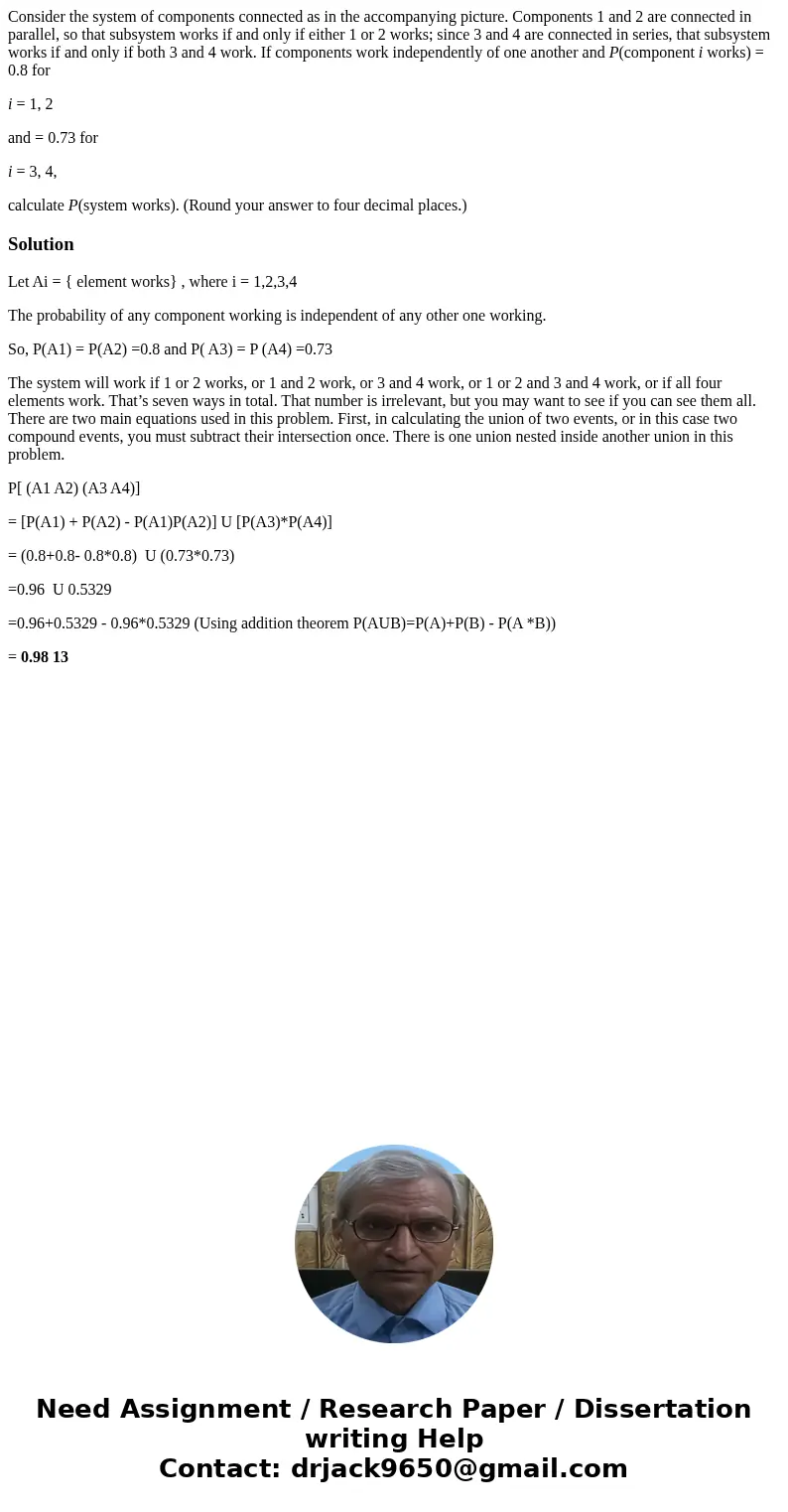 Consider the system of components connected as in the accompanying picture. Components 1 and 2 are connected in parallel, so that subsystem works if and only if Consider the system of components connected as in the accompanying picture. Components 1 and 2 are connected in parallel, so that subsystem works if and only if